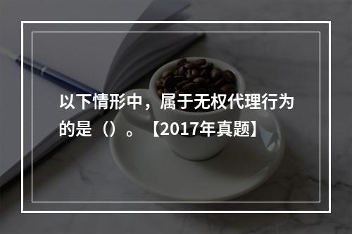 以下情形中，属于无权代理行为的是（）。【2017年真题】