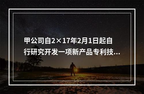 甲公司自2×17年2月1日起自行研究开发一项新产品专利技术，