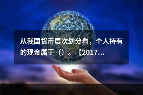 从我国货币层次划分看，个人持有的现金属于（）。【2017年真