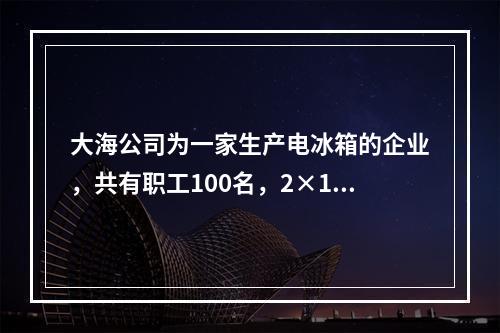 大海公司为一家生产电冰箱的企业，共有职工100名，2×19年