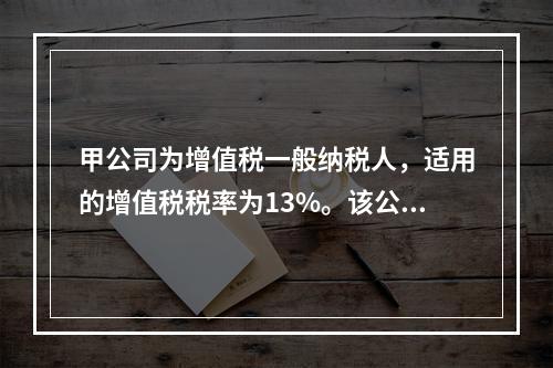 甲公司为增值税一般纳税人，适用的增值税税率为13%。该公司董