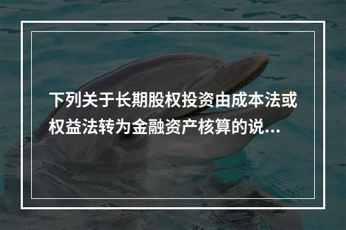 下列关于长期股权投资由成本法或权益法转为金融资产核算的说法中