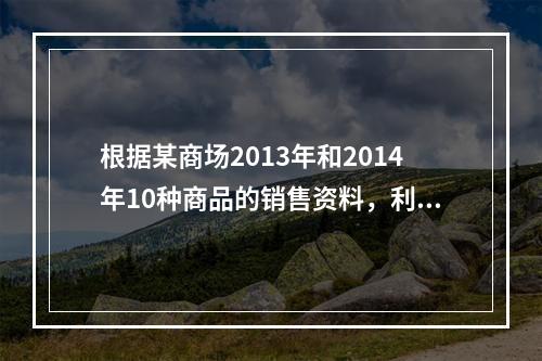 根据某商场2013年和2014年10种商品的销售资料，利用指