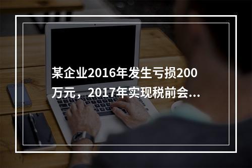 某企业2016年发生亏损200万元，2017年实现税前会计利