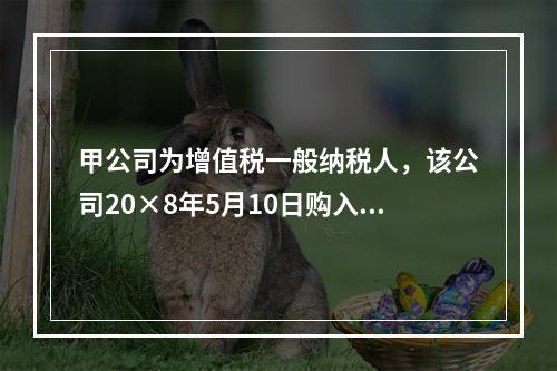 甲公司为增值税一般纳税人，该公司20×8年5月10日购入需安