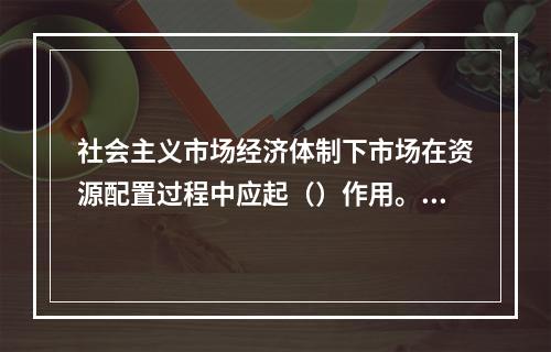 社会主义市场经济体制下市场在资源配置过程中应起（）作用。【2