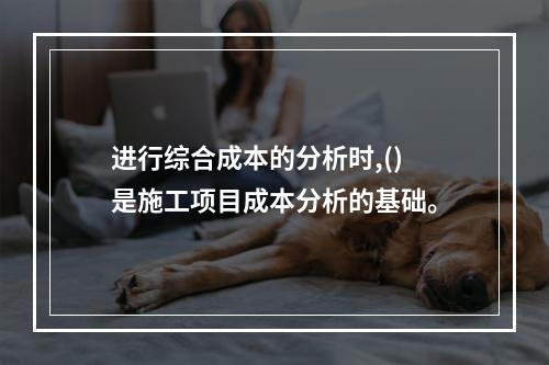 进行综合成本的分析时,()是施工项目成本分析的基础。