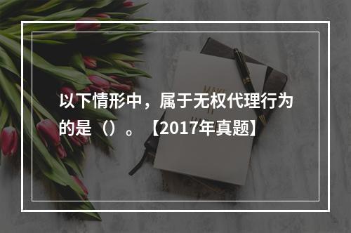 以下情形中，属于无权代理行为的是（）。【2017年真题】