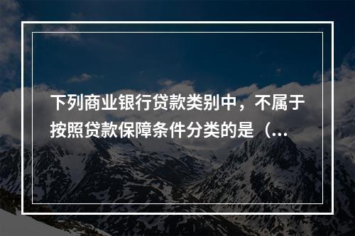 下列商业银行贷款类别中，不属于按照贷款保障条件分类的是（）。