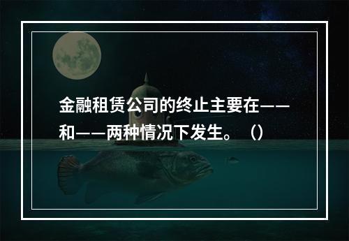 金融租赁公司的终止主要在——和——两种情况下发生。（）