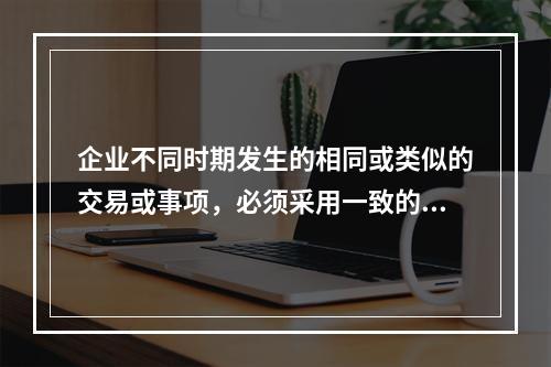 企业不同时期发生的相同或类似的交易或事项，必须采用一致的会计