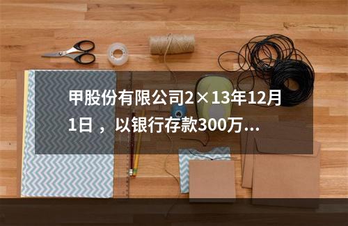 甲股份有限公司2×13年12月1日 ，以银行存款300万元购