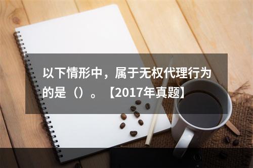 以下情形中，属于无权代理行为的是（）。【2017年真题】