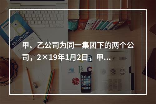 甲、乙公司为同一集团下的两个公司，2×19年1月2日，甲公司