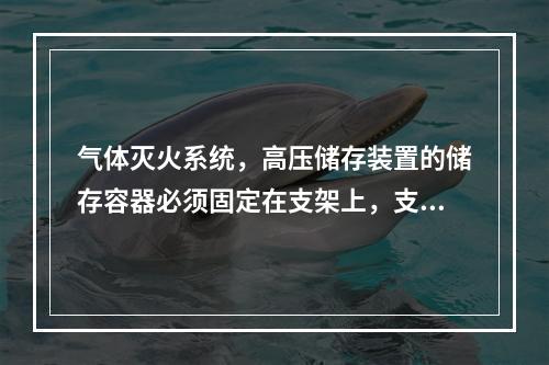 气体灭火系统，高压储存装置的储存容器必须固定在支架上，支架与