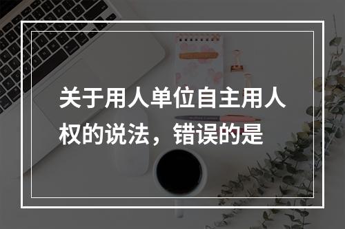 关于用人单位自主用人权的说法，错误的是