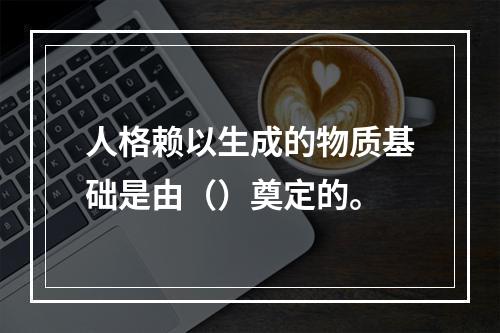 人格赖以生成的物质基础是由（）奠定的。