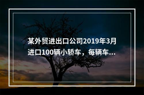 某外贸进出口公司2019年3月进口100辆小轿车，每辆车关税