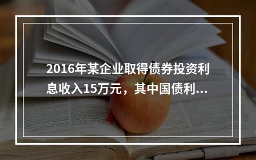 2016年某企业取得债券投资利息收入15万元，其中国债利息收