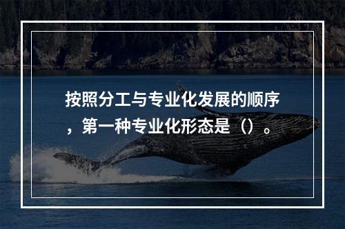 按照分工与专业化发展的顺序，第一种专业化形态是（）。