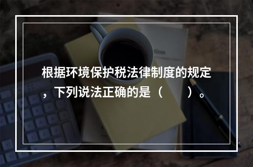 根据环境保护税法律制度的规定，下列说法正确的是（　　）。