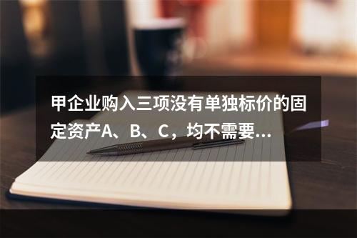 甲企业购入三项没有单独标价的固定资产A、B、C，均不需要安装