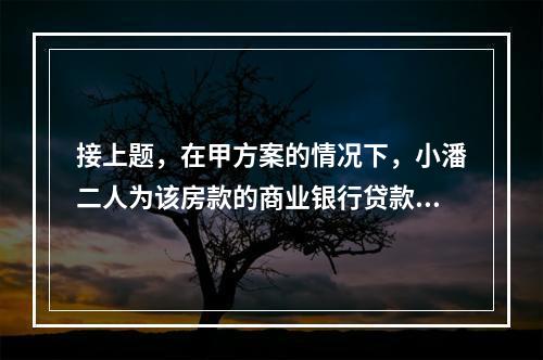 接上题，在甲方案的情况下，小潘二人为该房款的商业银行贷款支付