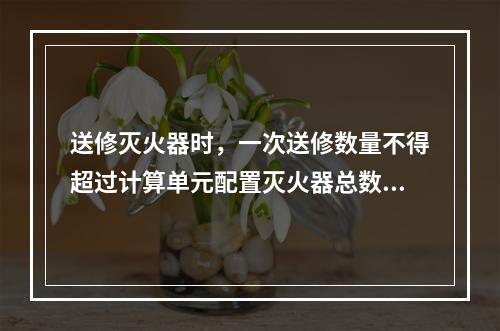 送修灭火器时，一次送修数量不得超过计算单元配置灭火器总数量的