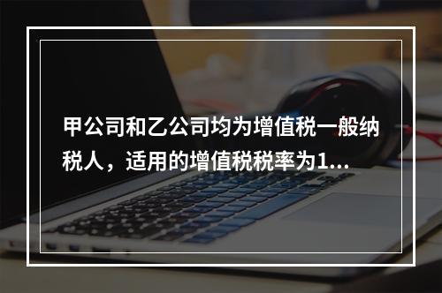 甲公司和乙公司均为增值税一般纳税人，适用的增值税税率为13%