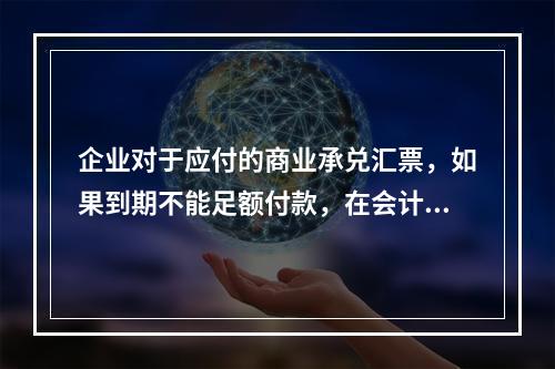 企业对于应付的商业承兑汇票，如果到期不能足额付款，在会计处理