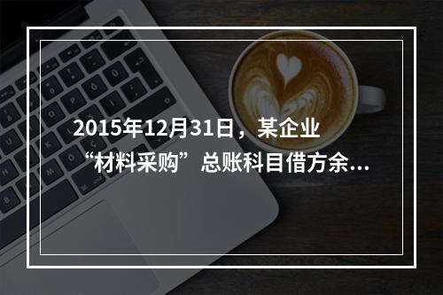 2015年12月31日，某企业“材料采购”总账科目借方余额为