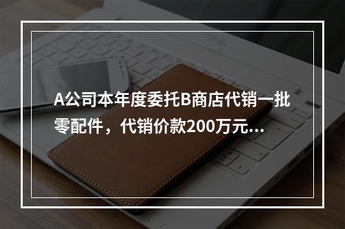 A公司本年度委托B商店代销一批零配件，代销价款200万元。本