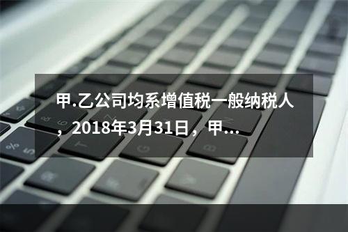 甲.乙公司均系增值税一般纳税人，2018年3月31日，甲公司