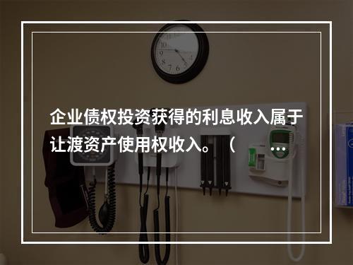 企业债权投资获得的利息收入属于让渡资产使用权收入。（　　）