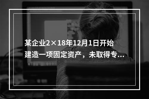 某企业2×18年12月1日开始建造一项固定资产，未取得专门借