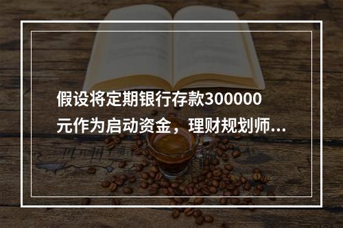 假设将定期银行存款300000元作为启动资金，理财规划师为其