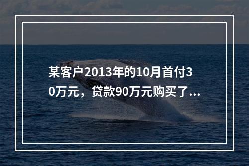 某客户2013年的10月首付30万元，贷款90万元购买了房