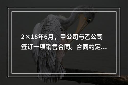 2×18年6月，甲公司与乙公司签订一项销售合同。合同约定：（