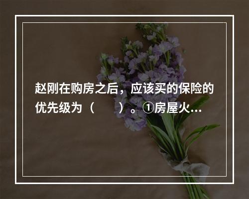 赵刚在购房之后，应该买的保险的优先级为（　　）。①房屋火险；