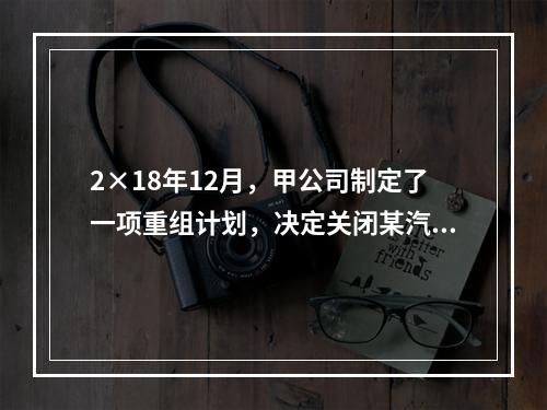 2×18年12月，甲公司制定了一项重组计划，决定关闭某汽车零