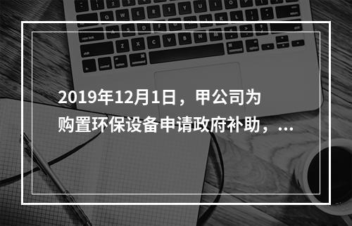 2019年12月1日，甲公司为购置环保设备申请政府补助，当月