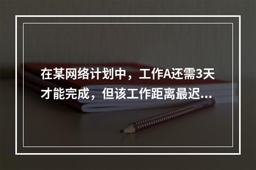 在某网络计划中，工作A还需3天才能完成，但该工作距离最迟完成