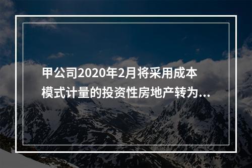 甲公司2020年2月将采用成本模式计量的投资性房地产转为自用