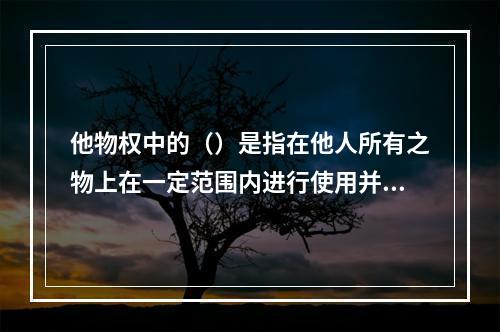 他物权中的（）是指在他人所有之物上在一定范围内进行使用并获取