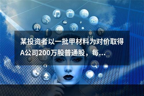 某投资者以一批甲材料为对价取得A公司200万股普通股，每股面