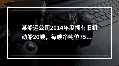 某船运公司2014年度拥有旧机动船20艘，每艘净吨位750吨