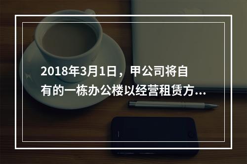 2018年3月1日，甲公司将自有的一栋办公楼以经营租赁方式出