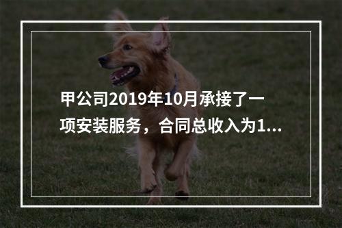 甲公司2019年10月承接了一项安装服务，合同总收入为100