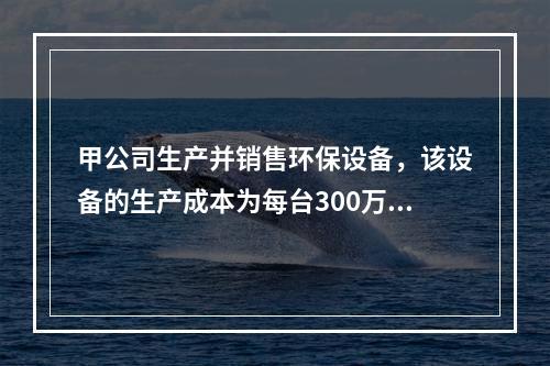 甲公司生产并销售环保设备，该设备的生产成本为每台300万元，