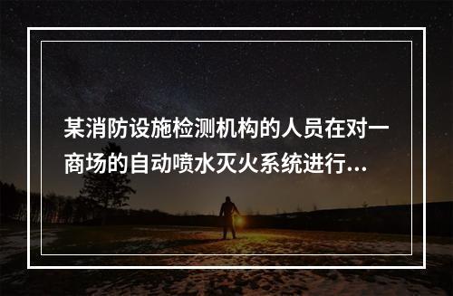 某消防设施检测机构的人员在对一商场的自动喷水灭火系统进行检测